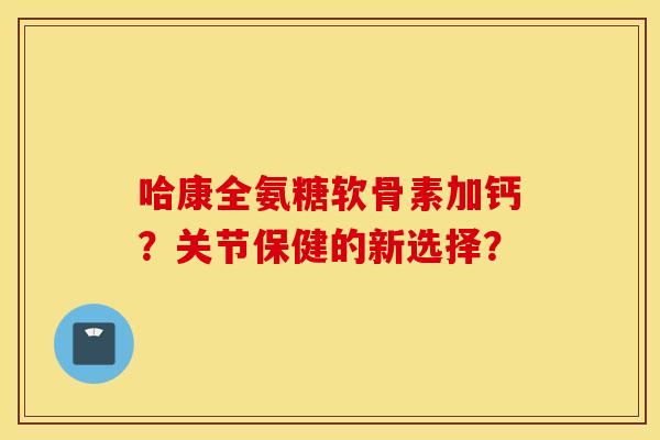 哈康全氨糖软骨素加钙?关节保健的新选择? 哈康全氨糖软骨素加钙?关节保健的新选择?