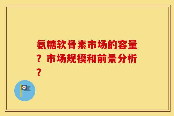 氨糖软骨素市场的容量?市场规模和前景分析? 氨糖软骨素市场的容量?市场规模和前景分析?