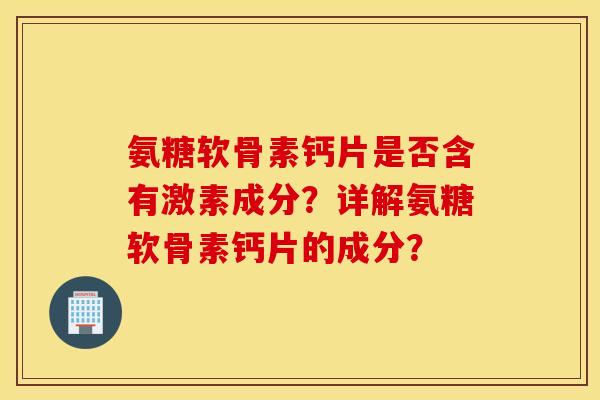 氨糖软骨素钙片是否含有激素成分？详解氨糖软骨素钙片的成分？