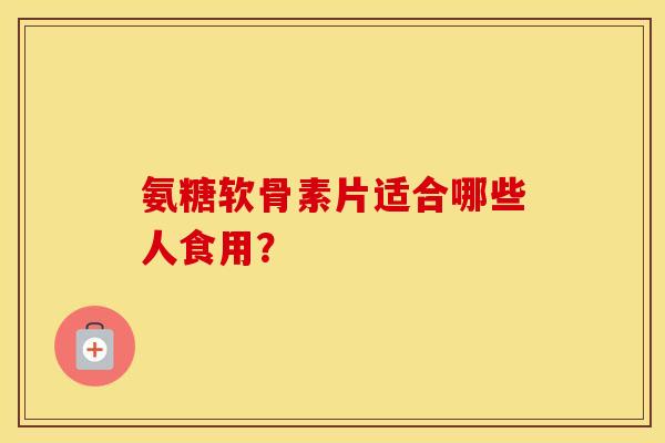 氨糖软骨素片适合哪些人食用? 氨糖软骨素片适合哪些人食用?