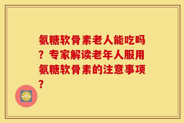 氨糖软骨素老人能吃吗？专家解读老年人服用氨糖软骨素的注意事项？