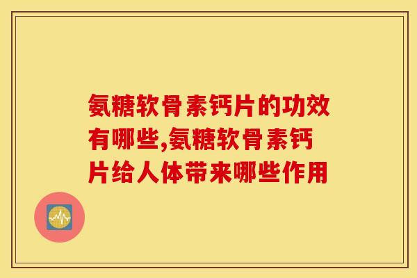 氨糖软骨素钙片的功效有哪些,氨糖软骨素钙片给人体带来哪些作用 氨糖软骨素钙片的功效有哪些,氨糖软骨素钙片给人体带来哪些作用