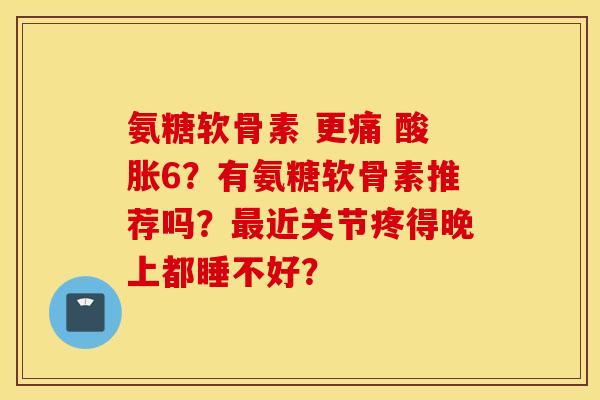 氨糖软骨素 更痛 酸胀6？有氨糖软骨素推荐吗？近关节疼得晚上都睡不好？