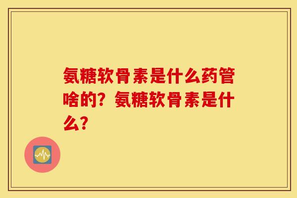 氨糖软骨素是什么药管啥的?氨糖软骨素是什么? 氨糖软骨素是什么药管啥的?氨糖软骨素是什么?