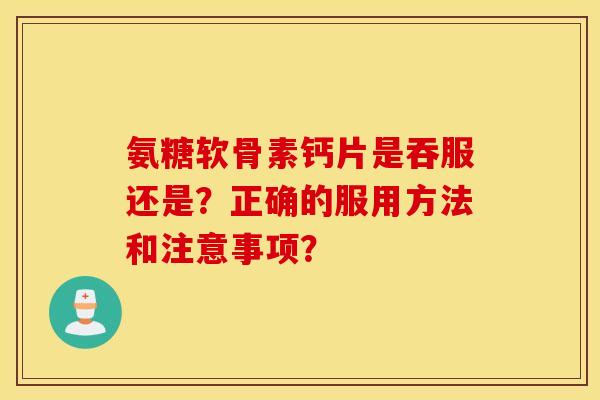 氨糖软骨素钙片是吞服还是?正确的服用方法和注意事项? 氨糖软骨素钙片是吞服还是?正确的服用方法和注意事项?