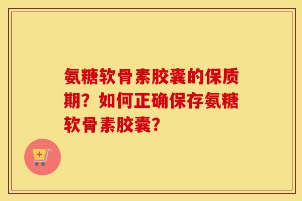 氨糖软骨素胶囊的保质期?如何正确保存氨糖软骨素胶囊? 氨糖软骨素胶囊的保质期?如何正确保存氨糖软骨素胶囊?