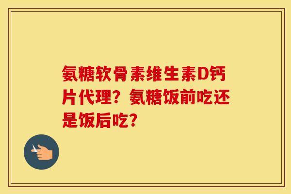 氨糖软骨素维生素D钙片代理?氨糖饭前吃还是饭后吃? 氨糖软骨素维生素D钙片代理?氨糖饭前吃还是饭后吃?