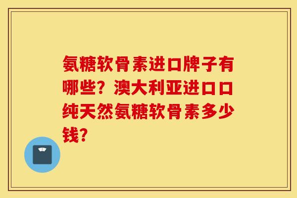 氨糖软骨素进口牌子有哪些？澳大利亚进口口纯天然氨糖软骨素多少钱？