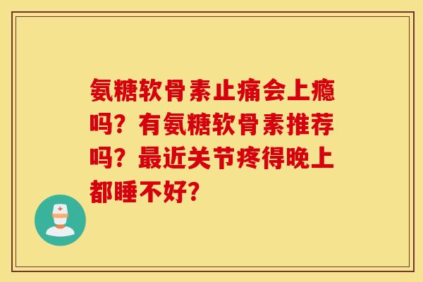 氨糖软骨素会上瘾吗?有氨糖软骨素推荐吗?近关节疼得晚上都睡不好? 氨糖软骨素会上瘾吗?有氨糖软骨素推荐吗?近关节疼得晚上都睡不好?