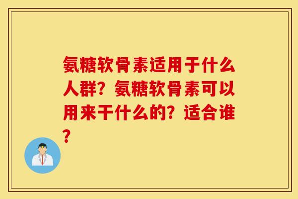 氨糖软骨素适用于什么人群?氨糖软骨素可以用来干什么的?适合谁? 氨糖软骨素适用于什么人群?氨糖软骨素可以用来干什么的?适合谁?