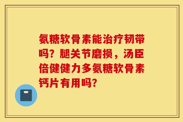 氨糖软骨素能韧带吗?腿关节磨损,汤臣倍健健力多氨糖软骨素钙片有用吗? 氨糖软骨素能韧带吗?腿关节磨损,汤臣倍健健力多氨糖软骨素钙片有用吗?