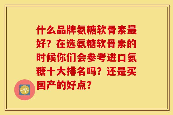 什么品牌氨糖软骨素好?在选氨糖软骨素的时候你们会参考进口氨糖十大排名吗?还是买国产的好点? 什么品牌氨糖软骨素好?在选氨糖软骨素的时候你们会参考进口氨糖十大排名吗?还是买国产的好点?