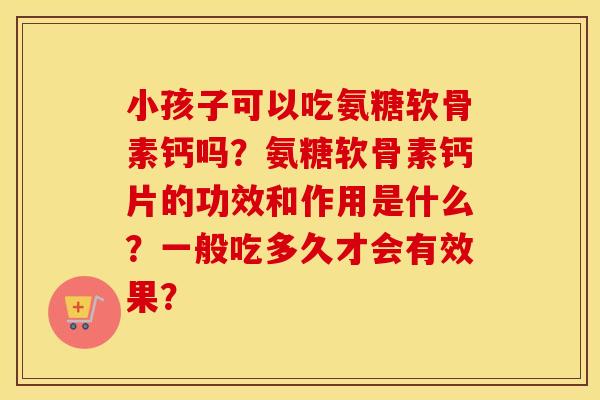 小孩子可以吃氨糖软骨素钙吗？氨糖软骨素钙片的功效和作用是什么？一般吃多久才会有效果？