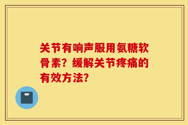 关节有响声服用氨糖软骨素?缓解关节的有效方法? 关节有响声服用氨糖软骨素?缓解关节的有效方法?