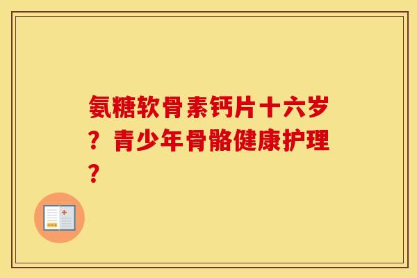 氨糖软骨素钙片十六岁?青少年骨骼健康护理? 氨糖软骨素钙片十六岁?青少年骨骼健康护理?