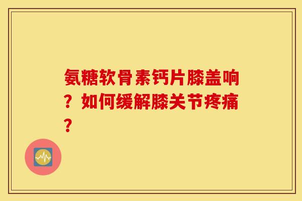 氨糖软骨素钙片膝盖响？如何缓解膝关节？