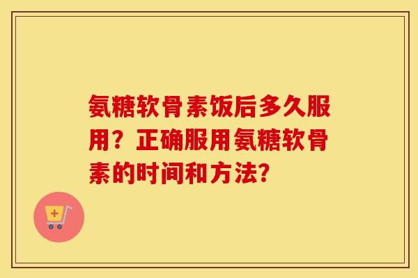 氨糖软骨素饭后多久服用?正确服用氨糖软骨素的时间和方法? 氨糖软骨素饭后多久服用?正确服用氨糖软骨素的时间和方法?