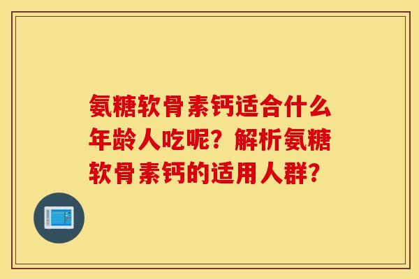 氨糖软骨素钙适合什么年龄人吃呢？解析氨糖软骨素钙的适用人群？