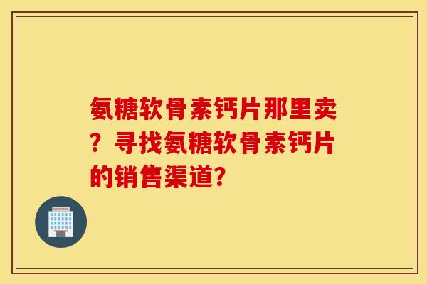 氨糖软骨素钙片那里卖?寻找氨糖软骨素钙片的销售渠道? 氨糖软骨素钙片那里卖?寻找氨糖软骨素钙片的销售渠道?