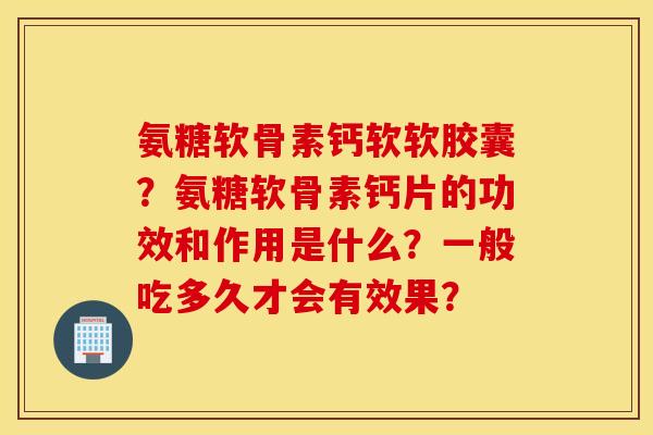氨糖软骨素钙软软胶囊?氨糖软骨素钙片的功效和作用是什么?一般吃多久才会有效果? 氨糖软骨素钙软软胶囊?氨糖软骨素钙片的功效和作用是什么?一般吃多久才会有效果?