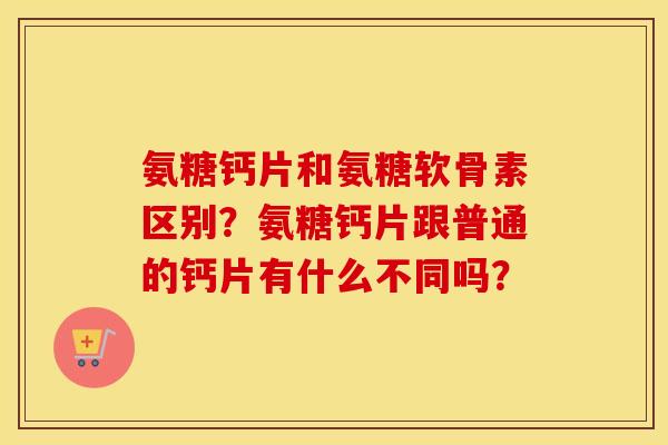 氨糖钙片和氨糖软骨素区别?氨糖钙片跟普通的钙片有什么不同吗? 氨糖钙片和氨糖软骨素区别?氨糖钙片跟普通的钙片有什么不同吗?
