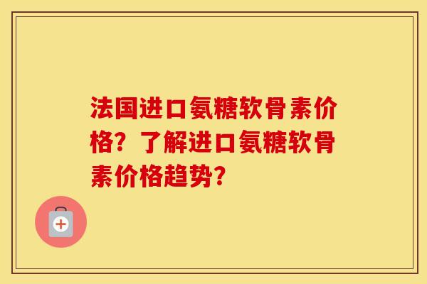 法国进口氨糖软骨素价格?了解进口氨糖软骨素价格趋势? 法国进口氨糖软骨素价格?了解进口氨糖软骨素价格趋势?