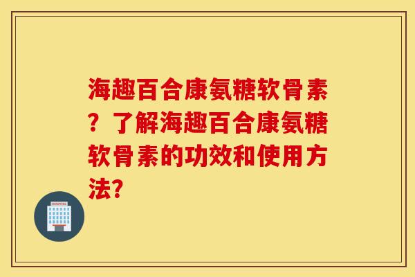 海趣百合康氨糖软骨素?了解海趣百合康氨糖软骨素的功效和使用方法? 海趣百合康氨糖软骨素?了解海趣百合康氨糖软骨素的功效和使用方法?