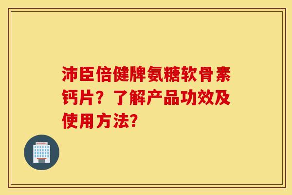 沛臣倍健牌氨糖软骨素钙片?了解产品功效及使用方法? 沛臣倍健牌氨糖软骨素钙片?了解产品功效及使用方法?