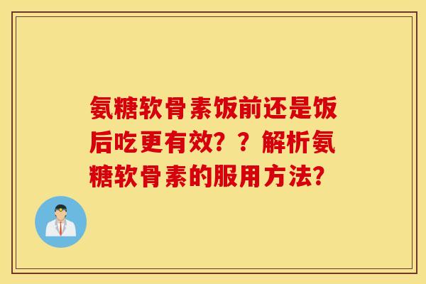 氨糖软骨素饭前还是饭后吃更有效??解析氨糖软骨素的服用方法? 氨糖软骨素饭前还是饭后吃更有效??解析氨糖软骨素的服用方法?