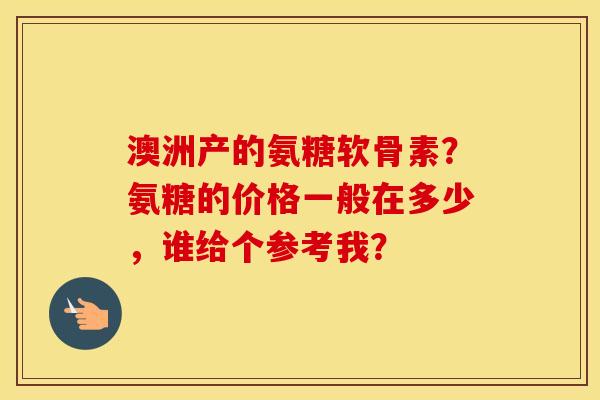 澳洲产的氨糖软骨素?氨糖的价格一般在多少,谁给个参考我? 澳洲产的氨糖软骨素?氨糖的价格一般在多少,谁给个参考我?