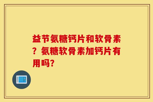 益节氨糖钙片和软骨素?氨糖软骨素加钙片有用吗? 益节氨糖钙片和软骨素?氨糖软骨素加钙片有用吗?