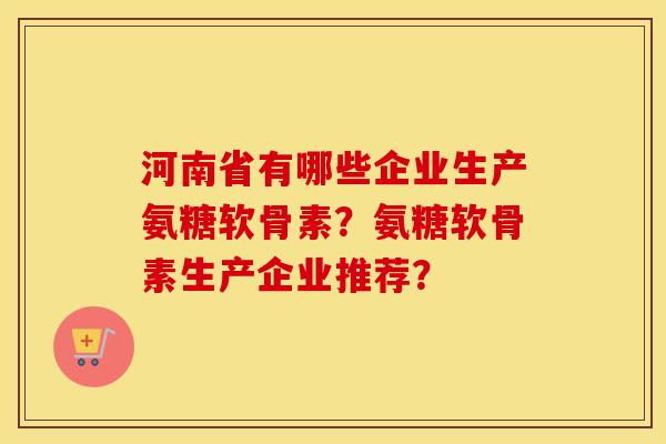 河南省有哪些企业生产氨糖软骨素?氨糖软骨素生产企业推荐? 河南省有哪些企业生产氨糖软骨素?氨糖软骨素生产企业推荐?