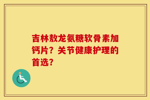 吉林敖龙氨糖软骨素加钙片?关节健康护理的首选? 吉林敖龙氨糖软骨素加钙片?关节健康护理的首选?