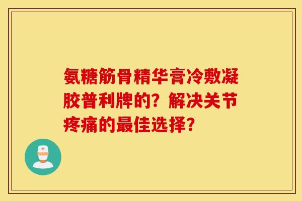 氨糖筋骨精华膏冷敷凝胶普利牌的?解决关节的佳选择? 氨糖筋骨精华膏冷敷凝胶普利牌的?解决关节的佳选择?