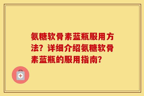 氨糖软骨素蓝瓶服用方法?详细介绍氨糖软骨素蓝瓶的服用指南? 氨糖软骨素蓝瓶服用方法?详细介绍氨糖软骨素蓝瓶的服用指南?
