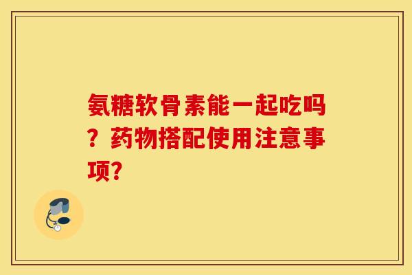 氨糖软骨素能一起吃吗?搭配使用注意事项? 氨糖软骨素能一起吃吗?搭配使用注意事项?