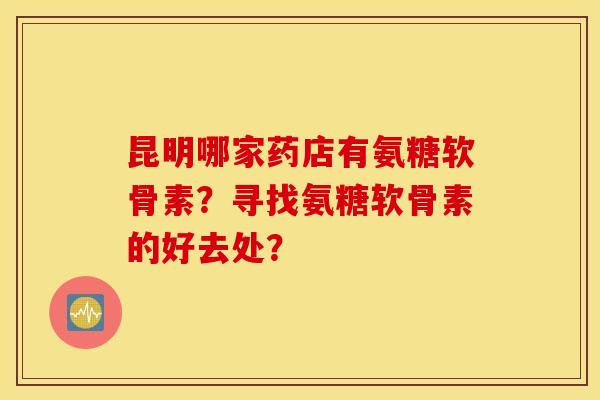 昆明哪家药店有氨糖软骨素？寻找氨糖软骨素的好去处？