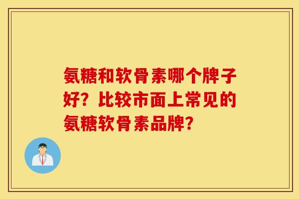 氨糖和软骨素哪个牌子好?比较市面上常见的氨糖软骨素品牌? 氨糖和软骨素哪个牌子好?比较市面上常见的氨糖软骨素品牌?