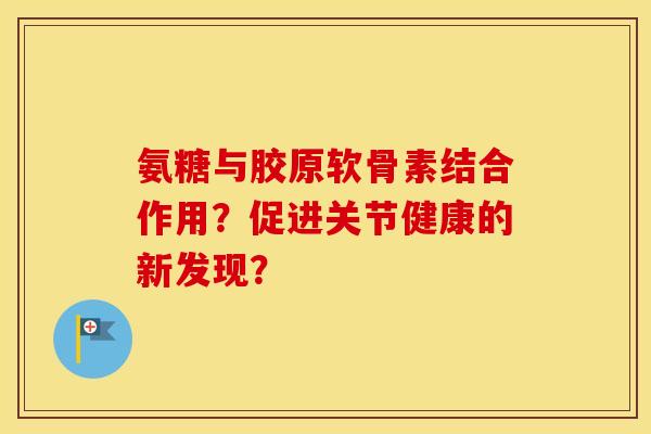 氨糖与胶原软骨素结合作用?促进关节健康的新发现? 氨糖与胶原软骨素结合作用?促进关节健康的新发现?