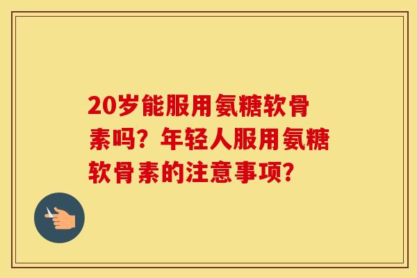 20岁能服用氨糖软骨素吗?年轻人服用氨糖软骨素的注意事项? 20岁能服用氨糖软骨素吗?年轻人服用氨糖软骨素的注意事项?