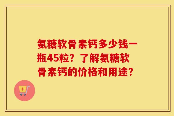 氨糖软骨素钙多少钱一瓶45粒？了解氨糖软骨素钙的价格和用途？