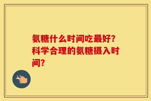 氨糖什么时间吃好?科学合理的氨糖摄入时间? 氨糖什么时间吃好?科学合理的氨糖摄入时间?