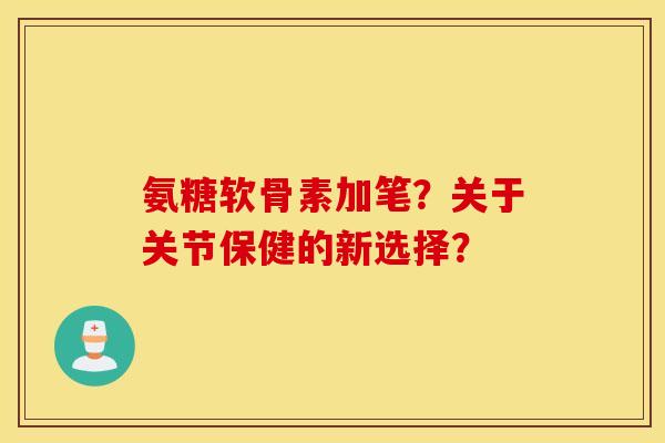 氨糖软骨素加笔？关于关节保健的新选择？