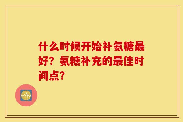 什么时候开始补氨糖好?氨糖补充的佳时间点? 什么时候开始补氨糖好?氨糖补充的佳时间点?