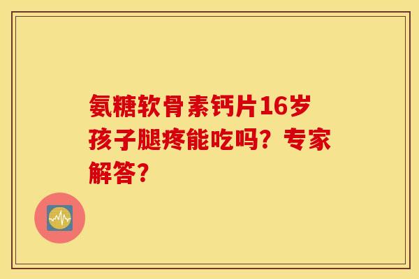 氨糖软骨素钙片16岁孩子腿疼能吃吗?专家解答? 氨糖软骨素钙片16岁孩子腿疼能吃吗?专家解答?