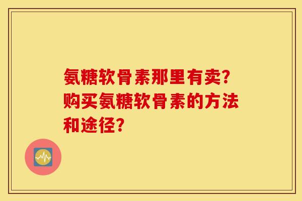 氨糖软骨素那里有卖?购买氨糖软骨素的方法和途径? 氨糖软骨素那里有卖?购买氨糖软骨素的方法和途径?