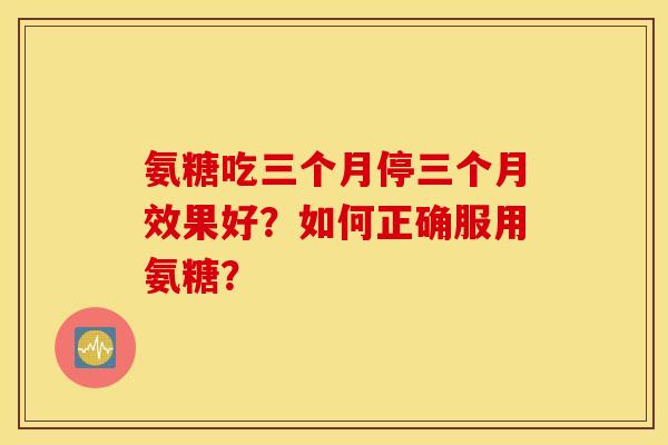 氨糖吃三个月停三个月效果好？如何正确服用氨糖？