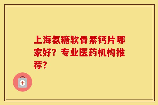 上海氨糖软骨素钙片哪家好？专业医药机构推荐？