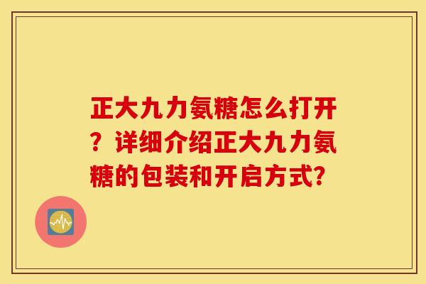 正大九力氨糖怎么打开?详细介绍正大九力氨糖的包装和开启方式? 正大九力氨糖怎么打开?详细介绍正大九力氨糖的包装和开启方式?