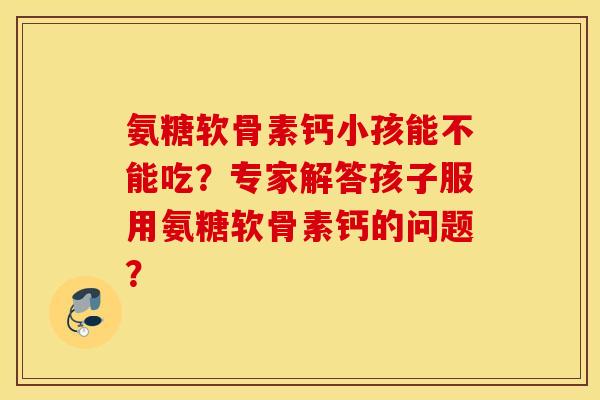 氨糖软骨素钙小孩能不能吃？专家解答孩子服用氨糖软骨素钙的问题？
